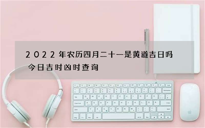 2022年农历四月二十一是黄道吉日吗 今日吉时凶时查询